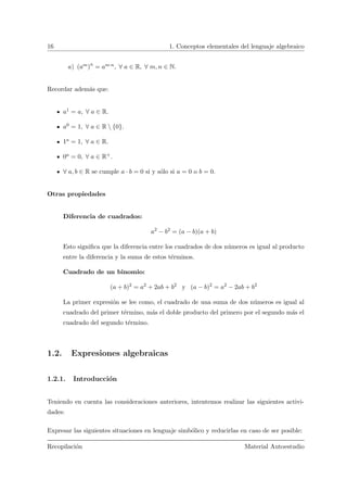 16 1. Conceptos elementales del lenguaje algebraico
a) (am)n
= am·n, ∀ a ∈ R, ∀ m, n ∈ N.
Recordar adem´as que:
a1 = a, ∀ a ∈ R.
a0 = 1, ∀ a ∈ R  {0}.
1a = 1, ∀ a ∈ R.
0a = 0, ∀ a ∈ R+.
∀ a, b ∈ R se cumple a · b = 0 si y s´olo si a = 0 o b = 0.
Otras propiedades
Diferencia de cuadrados:
a2
− b2
= (a − b)(a + b)
Esto signiﬁca que la diferencia entre los cuadrados de dos n´umeros es igual al producto
entre la diferencia y la suma de estos t´erminos.
Cuadrado de un binomio:
(a + b)2
= a2
+ 2ab + b2
y (a − b)2
= a2
− 2ab + b2
La primer expresi´on se lee como, el cuadrado de una suma de dos n´umeros es igual al
cuadrado del primer t´ermino, m´as el doble producto del primero por el segundo m´as el
cuadrado del segundo t´ermino.
1.2. Expresiones algebraicas
1.2.1. Introducci´on
Teniendo en cuenta las consideraciones anteriores, intentemos realizar las siguientes activi-
dades:
Expresar las siguientes situaciones en lenguaje simb´olico y reducirlas en caso de ser posible:
Recopilaci´on Material Autoestudio
 
