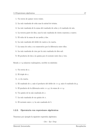 1.2 Expresiones algebraicas 17
1. Un tercio de quince veces veinte.
2. La ra´ız cuadrada de ocho mas la mitad de treinta.
3. La ra´ız cuadrada de la suma del cuadrado de ocho y el cuadrado de seis.
4. La tercera parte de diez, mas la ra´ız cuadrada de ciento cuarenta y cuatro.
5. El cubo de la suma de un medio y dos.
6. La ra´ız cuadrada del doble de cuatro a la cuarta.
7. La suma de ocho y su consecutivo por la diferencia entre ellos.
8. La ra´ız cuadrada de cien por la ra´ız cuadrada de diez mil.
9. El producto de dos a la quinta por el cociente entre dos y tres.
Siendo x e y n´umeros cualesquiera, escribir en s´ımbolos:
1. Un tercio de x.
2. El triple de x.
3. x a la cuarta.
4. El cuadrado de x, m´as el producto del doble de x e y, m´as el cuadrado de y.
5. El producto de la diferencia entre x e y y la suma de x e y.
6. Un quinto de la ra´ız cuadrada de x.
7. La ra´ız cuadrada de un quinto de x.
8. El cociente entre x y la ra´ız cuadrada de 5.
1.2.2. Operatoria con expresiones algebraicas
Tomemos por ejemplo la siguiente expresi´on algebraica
−2m − 3p + 5mp
Material Autoestudio Recopilaci´on
 