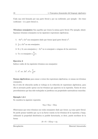 18 1. Conceptos elementales del lenguaje algebraico
Cada una est´a formada por una parte literal y por un coeﬁciente, por ejemplo −2m tiene
coeﬁciente −2 y parte literal m.
T´erminos semejantes: Son aquellos que tienen la misma parte literal. Por ejemplo, identi-
ﬁquemos t´erminos semejantes en las siguientes expresiones algebraicas.
1. −6x2 y 3x2 son semejantes dado que tienen igual parte literal x2.
2. 1
2x y 3x3 no son semejantes.
3. 9z y 8z son semejantes y −6z2 no es semejante a ninguno de los anteriores.
4. 7xz es semejante a
3
2
xz.
Ejercicio 3
Indicar cu´ales de los siguientes t´erminos son semejantes:
1. a2, ax, 2a2, a2x,
7
2
ax
Sumas algebraicas: para sumar o restar dos expresiones algebraicas, se suman sus t´erminos
semejantes.
En el ciclo de educaci´on media se trabaja en la reducci´on de expresiones algebraicas, para
ello es necesario poder operar con los t´erminos que aparecen en la expresi´on. Varios de estos
procedimientos que han sido trabajados se justiﬁcan con propiedades matem´aticas conocidas.
Ejemplo 1.2.1
Se considera la siguiente expresi´on:
8xy + 6xy − 13xy
Observamos que estos t´erminos son todos semejantes dado que tienen xy como parte literal.
Se puede pensar tambi´en que xy es un factor com´un en los t´erminos de la expresi´on y luego,
utilizando la propiedad distributiva es posible factorizarla, es decir, puede escribirse de la
forma
(8 + 6 − 13)xy = xy.
Recopilaci´on Material Autoestudio
 