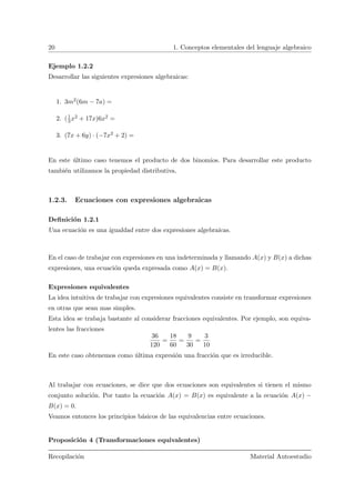 20 1. Conceptos elementales del lenguaje algebraico
Ejemplo 1.2.2
Desarrollar las siguientes expresiones algebraicas:
1. 3m2(6m − 7a) =
2. (1
3x2 + 17x)6x2 =
3. (7x + 6y) · (−7x2 + 2) =
En este ´ultimo caso tenemos el producto de dos binomios. Para desarrollar este producto
tambi´en utilizamos la propiedad distributiva.
1.2.3. Ecuaciones con expresiones algebraicas
Deﬁnici´on 1.2.1
Una ecuaci´on es una igualdad entre dos expresiones algebraicas.
En el caso de trabajar con expresiones en una indeterminada y llamando A(x) y B(x) a dichas
expresiones, una ecuaci´on queda expresada como A(x) = B(x).
Expresiones equivalentes
La idea intuitiva de trabajar con expresiones equivalentes consiste en transformar expresiones
en otras que sean mas simples.
Esta idea se trabaja bastante al considerar fracciones equivalentes. Por ejemplo, son equiva-
lentes las fracciones
36
120
=
18
60
=
9
30
=
3
10
En este caso obtenemos como ´ultima expresi´on una fracci´on que es irreducible.
Al trabajar con ecuaciones, se dice que dos ecuaciones son equivalentes si tienen el mismo
conjunto soluci´on. Por tanto la ecuaci´on A(x) = B(x) es equivalente a la ecuaci´on A(x) −
B(x) = 0.
Veamos entonces los principios b´asicos de las equivalencias entre ecuaciones.
Proposici´on 4 (Transformaciones equivalentes)
Recopilaci´on Material Autoestudio
 