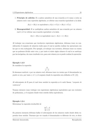 1.2 Expresiones algebraicas 21
1. Principio de adici´on: Si a ambos miembros de una ecuaci´on se le suma o resta un
n´umero real o una expresi´on algebraica, se obtiene una ecuaci´on equivalente a la dada.
A(x) = B(x) es equivalente a A(x) + C(x) = B(x) + C(x)
2. Homogeneidad: Si se multiplican ambos miembros de una ecuaci´on por un n´umero
real λ = 0 se obtiene una ecuaci´on equivalente a la dada.
A(x) = B(x) es equivalente con λ · A(x) = λ · B(x)
Al trabajar con ecuaciones que involucren expresiones algebraicas, debemos tener en con-
sideraci´on el conjunto de n´umeros reales para el cual se pueden realizar las operaciones con
las que se esta trabajando. Por ejemplo, al trabajar con cocientes, debemos tener en cuenta
que no podemos dividir entre cero, y por tanto si existe alg´un n´umero el cual si se sustituye
por las inc´ognitas, da como resultado cero, para este n´umero no se puede realizar la operaci´on.
Ejemplo 1.2.3
Se considera la expresi´on
6
x − 1
Si deseamos sustituir x por un n´umero real, debemos tener en cuenta que el denominador no
puede se cero, por tanto x = 1 y el conjunto donde la expresi´on esta deﬁnida es R  {1}.
Al subconjunto de R para el cual tiene sentido la expresi´on se le suele llamar “conjunto de
existencia”
Veamos entonces como trabajar con expresiones algebraicas equivalentes que son cocientes
de polinomios, y el conjunto donde tiene sentido dicha equivalencia.
Ejemplo 1.2.4
Determinar la expresi´on irreducible de
4x2 − 4
2x + 2
En primera instancia debemos hallar el subconjunto de los n´umeros reales donde dicha ex-
presi´on tiene sentido. Tenemos que ver cuando el denominador es diferente de cero, es decir
Material Autoestudio Recopilaci´on
 