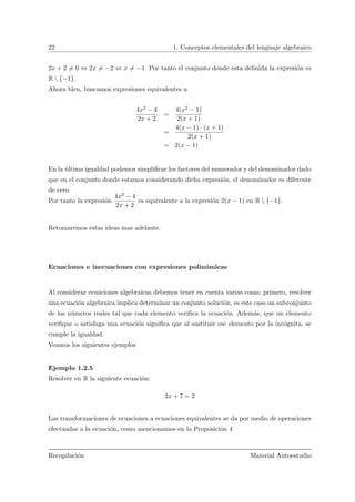 22 1. Conceptos elementales del lenguaje algebraico
2x + 2 = 0 ⇔ 2x = −2 ⇔ x = −1. Por tanto el conjunto donde esta deﬁnida la expresi´on es
R  {−1}.
Ahora bien, buscamos expresiones equivalentes a
4x2 − 4
2x + 2
=
4(x2 − 1)
2(x + 1)
=
4(x − 1) · (x + 1)
2(x + 1)
= 2(x − 1)
En la ´ultima igualdad podemos simpliﬁcar los factores del numerador y del denominador dado
que en el conjunto donde estamos considerando dicha expresi´on, el denominador es diferente
de cero.
Por tanto la expresi´on
4x2 − 4
2x + 2
es equivalente a la expresi´on 2(x − 1) en R  {−1}.
Retomaremos estas ideas mas adelante.
Ecuaciones e inecuaciones con expresiones polin´omicas
Al considerar ecuaciones algebraicas debemos tener en cuenta varias cosas; primero, resolver
una ecuaci´on algebraica implica determinar un conjunto soluci´on, es este caso un subconjunto
de los n´umeros reales tal que cada elemento veriﬁca la ecuaci´on. Adem´as, que un elemento
veriﬁque o satisfaga una ecuaci´on signiﬁca que al sustituir ese elemento por la inc´ognita, se
cumple la igualdad.
Veamos los siguientes ejemplos
Ejemplo 1.2.5
Resolver en R la siguiente ecuaci´on:
2x + 7 = 2
Las transformaciones de ecuaciones a ecuaciones equivalentes se da por medio de operaciones
efectuadas a la ecuaci´on, como mencionamos en la Proposici´on 4
Recopilaci´on Material Autoestudio
 