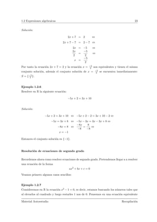 1.2 Expresiones algebraicas 23
Soluci´on:
2x + 7 = 2 ⇔
2x + 7 − 7 = 2 − 7 ⇔
2x = −5 ⇔
2x
2
=
−5
2
⇔
x =
−5
2
Por tanto la ecuaci´on 2x + 7 = 2 y la ecuaci´on x = −5
2 son equivalentes y tienen el mismo
conjunto soluci´on, adem´as el conjunto soluci´on de x = −5
2 se encuentra inmediatamente:
S = {−5
2 }.
Ejemplo 1.2.6
Resolver en R la siguiente ecuaci´on:
−5x + 2 = 3x + 10
Soluci´on:
−5x + 2 = 3x + 10 ⇔ −5x + 2 − 2 = 3x + 10 − 2 ⇔
−5x = 3x + 8 ⇔ −5x − 3x = 3x − 3x + 8 ⇔
−8x = 8 ⇔
−8x
−8
=
8
−8
⇔
x = −1
Entonces el conjunto soluci´on es {−1}.
Resoluci´on de ecuaciones de segundo grado
Recordemos ahora como resolver ecuaciones de segundo grado. Pretendemos llegar a a resolver
una ecuaci´on de la forma
ax2
+ bx + c = 0
Veamos primero algunos casos sencillos:
Ejemplo 1.2.7
Consideremos en R la ecuaci´on x2 − 1 = 0, es decir, estamos buscando los n´umeros tales que
al elevarlos al cuadrado y luego restarles 1 nos de 0. Pensemos en una ecuaci´on equivalente
Material Autoestudio Recopilaci´on
 