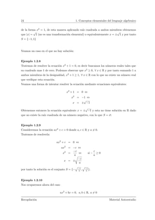 24 1. Conceptos elementales del lenguaje algebraico
de la forma x2 = 1, de esta manera aplicando ra´ız cuadrada a ambos miembros obtenemos
que |x| =
√
1 (no es una transformaci´on elemental) o equivalentemente x = ±
√
1 y por tanto
S = {−1, 1}
Veamos un caso en el que no hay soluci´on:
Ejemplo 1.2.8
Tratemos de resolver la ecuaci´on x2 + 1 = 0, es decir buscamos los n´umeros reales tales que
su cuadrado mas 1 de cero. Podemos observar que x2 ≥ 0, ∀ x ∈ R y por tanto sumando 1 a
ambos miembros de la desigualdad, x2 + 1 ≥ 1, ∀ x ∈ R con lo que no existe un n´umero real
que veriﬁque esta ecuaci´on.
Veamos una forma de intentar resolver la ecuaci´on mediante ecuaciones equivalentes:
x2
+ 1 = 0 ⇔
x2
= −1 ⇔
x = ±
√
−1
Obtenemos entonces la ecuaci´on equivalente x = ±
√
−1 y esta no tiene soluci´on en R dado
que no existe la ra´ız cuadrada de un n´umero negativo, con lo que S = ∅.
Ejemplo 1.2.9
Consideremos la ecuaci´on ax2 + c = 0 donde a, c ∈ R y a = 0.
Tratemos de resolverla:
ax2
+ c = 0 ⇔
ax2
= −c ⇔
x2
=
−c
a
⇔ si −
c
a
≥ 0
x = ±
 
−c
a
por tanto la soluci´on es el conjunto S = {−
»
−c
a ,
»
−c
a }.
Ejemplo 1.2.10
Nos ocuparemos ahora del caso
ax2
+ bx = 0, a, b ∈ R, a = 0
Recopilaci´on Material Autoestudio
 