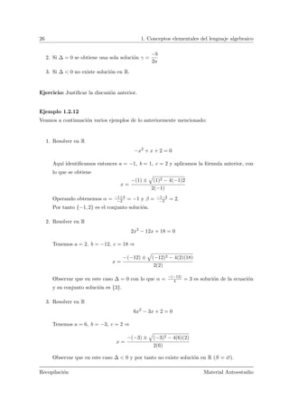 26 1. Conceptos elementales del lenguaje algebraico
2. Si ∆ = 0 se obtiene una sola soluci´on γ =
−b
2a
3. Si ∆ < 0 no existe soluci´on en R.
Ejercicio: Justiﬁcar la discusi´on anterior.
Ejemplo 1.2.12
Veamos a continuaci´on varios ejemplos de lo anteriormente mencionado:
1. Resolver en R
−x2
+ x + 2 = 0
Aqu´ı identiﬁcamos entonces a = −1, b = 1, c = 2 y aplicamos la f´ormula anterior, con
lo que se obtiene
x =
−(1) ±
»
(1)2 − 4(−1)2
2(−1)
Operando obtenemos α = −1+3
−2 = −1 y β = −1−3
−2 = 2.
Por tanto {−1, 2} es el conjunto soluci´on.
2. Resolver en R
2x2
− 12x + 18 = 0
Tenemos a = 2, b = −12, c = 18 ⇒
x =
−(−12) ±
»
(−12)2 − 4(2)(18)
2(2)
Observar que en este caso ∆ = 0 con lo que α = −(−12)
4 = 3 es soluci´on de la ecuaci´on
y su conjunto soluci´on es {3}.
3. Resolver en R
6x2
− 3x + 2 = 0
Tenemos a = 6, b = −3, c = 2 ⇒
x =
−(−3) ±
»
(−3)2 − 4(6)(2)
2(6)
Observar que en este caso ∆ < 0 y por tanto no existe soluci´on en R (S = ∅).
Recopilaci´on Material Autoestudio
 