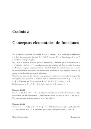 Cap´ıtulo 2
Conceptos elementales de funciones
Si A y B son dos conjuntos, una funci´on de A en B, escrita f : A → B asocia a cada elemento
x ∈ A un ´unico elemento, denotado f(x) ∈ B. El elemento f(x) se llama imagen de x por f
y x se llama preimgen de f(x).
Si f : A → B, entonces A se dice que es el dominio de f, B se dice que es el codominio de f
y el conjunto {f(x) : x ∈ A} cuyos elementos son las im´agenes por f de todos los elementos
de A se llama conjunto imagen; usualmente denotado Im(f). Es tambi´en usual que la forma
de asociar elementos del dominio con elementos del codominio se haga mediante f´ormulas. La
misma recibe el nombre de regla de asignaci´on.
Observar que para que dos funciones sean iguales no basta con que las reglas de asignaci´on
sean iguales, sino que tanto el dominio como el codominio deben serlo. Si f : A → B y
g : A → B son tal que f = g, entonces A = A , B = B y f(x) = g(x), ∀x ∈ A.
Rec´ıprocamente, si A = A , B = B y f(x) = g(x), ∀ x ∈ A, entonces f = g.
Ejemplo 2.0.13
Sea A = {−1, 0, 1, 2} y B = {−4, −1, 2, 5, 8} dos conjuntos, en donde los elementos de A est´an
relacionados con los elementos de B, mediante la f´ormula y = 3x − 1, con x ∈ A e y ∈ B.
Una representaci´on gr´aﬁca se muestra en la Figura 2.0.13.
Ejemplo 2.0.14
Tomemos A = [−10, 10] y B = R. Sea f : A → B la funci´on que asigna a cada elemento
x ∈ A el elemento x2 + 1 ∈ B, esto es tal que su regla de asignaci´on esf(x) = x2 + 1.
Material Autoestudio Recopilaci´on
 