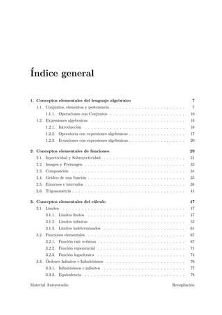 ´Indice general
1. Conceptos elementales del lenguaje algebraico 7
1.1. Conjuntos, elementos y pertenencia . . . . . . . . . . . . . . . . . . . . . . . . 7
1.1.1. Operaciones con Conjuntos . . . . . . . . . . . . . . . . . . . . . . . . 10
1.2. Expresiones algebraicas . . . . . . . . . . . . . . . . . . . . . . . . . . . . . . 16
1.2.1. Introducci´on . . . . . . . . . . . . . . . . . . . . . . . . . . . . . . . . 16
1.2.2. Operatoria con expresiones algebraicas . . . . . . . . . . . . . . . . . . 17
1.2.3. Ecuaciones con expresiones algebraicas . . . . . . . . . . . . . . . . . . 20
2. Conceptos elementales de funciones 29
2.1. Inyectividad y Sobreyectividad. . . . . . . . . . . . . . . . . . . . . . . . . . . 31
2.2. Imagen y Preimagen . . . . . . . . . . . . . . . . . . . . . . . . . . . . . . . . 32
2.3. Composici´on . . . . . . . . . . . . . . . . . . . . . . . . . . . . . . . . . . . . 34
2.4. Gr´aﬁco de una funci´on . . . . . . . . . . . . . . . . . . . . . . . . . . . . . . . 35
2.5. Entornos e intervalos . . . . . . . . . . . . . . . . . . . . . . . . . . . . . . . . 38
2.6. Trigonometr´ıa . . . . . . . . . . . . . . . . . . . . . . . . . . . . . . . . . . . . 41
3. Conceptos elementales del c´alculo 47
3.1. L´ımites . . . . . . . . . . . . . . . . . . . . . . . . . . . . . . . . . . . . . . . 47
3.1.1. L´ımites ﬁnitos . . . . . . . . . . . . . . . . . . . . . . . . . . . . . . . 47
3.1.2. L´ımites inﬁnitos . . . . . . . . . . . . . . . . . . . . . . . . . . . . . . 52
3.1.3. L´ımites indeterminados . . . . . . . . . . . . . . . . . . . . . . . . . . 61
3.2. Funciones elementales . . . . . . . . . . . . . . . . . . . . . . . . . . . . . . . 67
3.2.1. Funci´on ra´ız n-´esima . . . . . . . . . . . . . . . . . . . . . . . . . . . . 67
3.2.2. Funci´on exponencial . . . . . . . . . . . . . . . . . . . . . . . . . . . . 71
3.2.3. Funci´on logar´ıtmica . . . . . . . . . . . . . . . . . . . . . . . . . . . . 74
3.3. ´Ordenes Inﬁnitos e Inﬁnit´esimos . . . . . . . . . . . . . . . . . . . . . . . . . 76
3.3.1. Inﬁnit´esimos e inﬁnitos . . . . . . . . . . . . . . . . . . . . . . . . . . 77
3.3.2. Equivalencia . . . . . . . . . . . . . . . . . . . . . . . . . . . . . . . . 78
Material Autoestudio Recopilaci´on
 