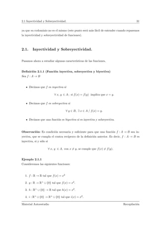 2.1 Inyectividad y Sobreyectividad. 31
ya que su codominio no es el mismo (este punto ser´a m´as f´acil de entender cuando repasemos
la inyectividad y sobreyectividad de funciones).
2.1. Inyectividad y Sobreyectividad.
Pasamos ahora a estudiar algunas caracter´ısticas de las funciones,
Deﬁnici´on 2.1.1 (Funci´on inyectiva, sobreyectiva y biyectiva)
Sea f : A → B
Decimos que f es inyectiva si
∀ x, y ∈ A ; si f(x) = f(y) implica que x = y.
Decimos que f es sobreyectiva si
∀ y ∈ B, ∃ x ∈ A / f(x) = y.
Decimos que una funci´on es biyectiva si es inyectiva y sobreyectiva.
Observaci´on: Es condici´on necesaria y suﬁciente para que una funci´on f : A → B sea in-
yectiva, que se cumpla el contra rec´ıproco de la deﬁnici´on anterior. Es decir, f : A → B es
inyectiva, si y s´olo si
∀ x, y ∈ A, con x = y, se cumple que f(x) = f(y).
Ejemplo 2.1.1
Consideremos las siguientes funciones:
1. f : R → R tal que f(x) = x2
2. g : R → R+ ∪ {0} tal que f(x) = x2.
3. h : R+ ∪ {0} → R tal que h(x) = x2.
4. i : R+ ∪ {0} → R+ ∪ {0} tal que i(x) = x2.
Material Autoestudio Recopilaci´on
 