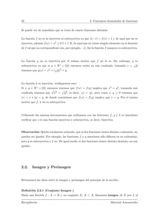 32 2. Conceptos elementales de funciones
Se puede ver de inmediato que se trata de cuarto funciones distintas.
La funci´on f no es ni inyectiva ni sobreyectiva ya que f(−1) = f(1) = 1 y de aqu´ı que no es
inyectiva, adem´as f(x) = x2 ≥ 0 ∀ x ∈ R, de aqu´ı que no existe ning´un elemento en el dominio
de f tal que su correspondiente sea, por ejemplo, −2. As´ı la funci´on f tampoco es sobreyectiva.
La funci´on g no es inyectiva por el mismo motivo que f no lo es. Sin embargo, g es
sobreyectiva ya que si y ∈ R+ ∪ {0} entonces existe su ra´ız cuadrada, tomando x =
√
y
tenemos que g(x) = x2 = (
√
y)2 = y.
La funci´on h es inyectiva, veriﬁquemos esto:
Si x, y ∈ R+ ∪ {0} entonces tenemos que f(x) = f(y) implica que x2 = y2, tomando ra´ız
cuadrada tenemos que
√
x2 = y2, es decir, |x| = |y|, pero como x, y ≥ 0 tenemos que
|x| = x e |y| = y, de donde concluimos que f(x) = f(y) implica que x = y. Por el mismo
motivo que f, h no es sobreyectiva.
Utilizando las mismas herramientas que utilizamos con las funciones f, g y h es inmediato
veriﬁcar que i es una funci´on inyectiva y sobreyectiva, es decir, biyectiva.
Observaci´on: Queda totalmente aclarado, que si dos funciones tienen distinto codominio, no
pueden ser iguales. Por ejemplo, las funciones f y g anteriores s´olo diﬁeren en su codominio,
pero g es sobreyectiva y f no. De igual modo, si dos funciones tienen distinto dominio, no son
iguales.
2.2. Imagen y Preimagen
Retomemos las ideas sobre la imagen y preimagen del principio de la secci´on.
Deﬁnici´on 2.2.1 (Conjunto Imagen )
Dada una funci´on f : A → B y un conjunto X; X ⊂ A, llamamos imagen de X por f al
Recopilaci´on Material Autoestudio
 