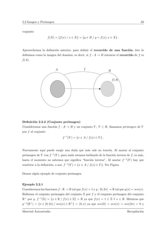 2.2 Imagen y Preimagen 33
conjunto
f(X) = {f(x) / x ∈ X} = {y ∈ B / y = f(x), x ∈ X} .
Aprovechemos la deﬁnici´on anterior, para deﬁnir el recorrido de una funci´on, ´este lo
deﬁnimos como la imagen del dominio, es decir, si f : A → B entonces el recorrido de f es
f(A).
fA B
f(A)
Deﬁnici´on 2.2.2 (Conjunto preimagen)
Consideremos una funci´on f : A → B y un conjunto Y ; Y ⊂ B, llamamos preimagen de Y
por f al conjunto
f−1
(Y ) = {x ∈ A / f(x) ∈ Y } .
Nuevamente aqu´ı puede surgir una duda que m´as vale no tenerla. Al anotar al conjunto
preimagen de Y con f−1(Y ), para nada estamos hablando de la funci´on inversa de f, es m´as,
hasta el momento no sabemos que signiﬁca “funci´on inversa”. Al anotar f−1(Y ) hay que
remitirse a la deﬁnici´on, o sea: f−1(Y ) = {x ∈ A / f(x) ∈ Y }. Ver Figura
Demos alg´un ejemplo de conjunto preimagen.
Ejemplo 2.2.1
Consideremos las funciones f : R → R tal que f(x) = 1 y g : [0, 2π] → R tal que g(x) = sen(x).
Hallemos el conjunto preimagen del conjunto Z por f y el conjunto preimagen del conjunto
R+ por g. f−1(Z) = {x ∈ R / f(x) ∈ Z} = R ya que f(x) = 1 ∈ Z ∀ x ∈ R. Mientras que
g−1(R+) = {x ∈ [0, 2π] / sen(x) ∈ R+} = (0, π) ya que sen(0) = sen(π) = sen(2π) = 0 y
Material Autoestudio Recopilaci´on
 