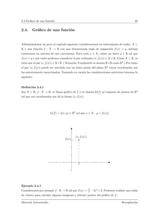 2.4 Gr´aﬁco de una funci´on 35
2.4. Gr´aﬁco de una funci´on
Adelant´andonos un poco al cap´ıtulo siguiente consideraremos un subconjunto de reales, X ⊂
R y una funci´on f : X → R con una determinada regla de asignaci´on f(x) = y, adem´as
tomaremos un sistema de ejes cartesianos. Para cada x ∈ X, existe un ´unico y ∈ R tal que
f(x) = y y por tanto podemos considerar el par ordenado (x, f(x)) ∈ X ×R. Como X ⊂ R, se
tiene que el par (x, f(x)) ∈ R×R. ( Notaci´on: Usualmente se denota R×R como R2.) Por tanto
el par (x, f(x)) puede ser asociado con un ´unico punto del plano R2 cuyas coordenadas son
las anteriormente mencionadas. Tomando en cuenta las consideraciones anteriores tenemos la
siguiente
Deﬁnici´on 2.4.1
Sea X ⊂ R, f : X → R, se llama gr´aﬁco de f y se denota G(f) al conjunto de puntos de R2
tal que sus coordenadas son de la forma (x, f(x)).
G(f) = {(x, y) ∈ R2
tal que x ∈ X, y = f(x)}
x
f(x)
(x, f(x))
Ejemplo 2.4.1
Consideremos por ejemplo f : R → R tal que f(x) = x3
2 −2x2 +3. Podemos realizar una tabla
de valores para calcular algunas im´agenes y obtener puntos del gr´aﬁco de f.
Material Autoestudio Recopilaci´on
 