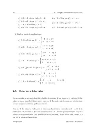 38 2. Conceptos elementales de funciones
e) j : R → R tal que j(x) = |x| − 1.
f ) k : R → R tal que k(x) = |x| + x.
g) l : R → R tal que l(x) = x2.
h) p : R → R tal que p(x) = x2 − 1.
i) q : R → R tal que q(x) = x2 + x.
j) r : R → R tal que r(x) = −x2 + 1.
k) s : R → R tal que s(x) = 2x2 −2x−4.
9. Graﬁcar las siguientes funciones:
a) f : R → R tal que f(x) =



−1 si x ≤ 0
0 si x > 0
b) g : R → R tal que g(x) =



−x si x ≤ 0
x si x > 0
c) h : R → R tal que h(x) =



2x + 1 si x ≤ 1
−3 si x > 1
d) i : R → R tal que i(x) =



x − 3 si x < −1
0 si x ≥ −1
e) j : R  {2} → R tal que j(x) =



−x2 si x < 2
x + 2 si x > 2
f ) k : R → R tal que k(x) =



−5 si x = 1
x2 − 1 si x = 1
g) l : R → R tal que l(x) =



−1 si 0 ≤ x ≤ 2
0 en otro caso
2.5. Entornos e intervalos
En esta secci´on se pretende introducir la idea de entorno de un punto en el conjunto de los
n´umeros reales, para ello utilizaremos el concepto de distancia entre dos puntos e intentaremos
obtener una representaci´on gr´aﬁca del mismo.
Sean a y b dos n´umeros reales, si a < b entonces la distancia entre ellos es b − a. Si de lo
contrario a > b, entonces la distancia entre ellos es a − b. Observar que en cualquier caso este
n´umero es mayor que cero. Para generalizar la idea anterior y evitar discutir los casos a < b
o a > b se introduce la siguiente
Recopilaci´on Material Autoestudio
 