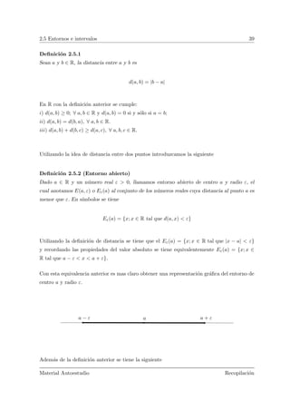 2.5 Entornos e intervalos 39
Deﬁnici´on 2.5.1
Sean a y b ∈ R, la distancia entre a y b es
d(a, b) = |b − a|
En R con la deﬁnici´on anterior se cumple:
i) d(a, b) ≥ 0; ∀ a, b ∈ R y d(a, b) = 0 si y s´olo si a = b;
ii) d(a, b) = d(b, a), ∀ a, b ∈ R.
iii) d(a, b) + d(b, c) ≥ d(a, c), ∀ a, b, c ∈ R.
Utilizando la idea de distancia entre dos puntos introduzcamos la siguiente
Deﬁnici´on 2.5.2 (Entorno abierto)
Dado a ∈ R y un n´umero real ε > 0, llamamos entorno abierto de centro a y radio ε, el
cual anotamos E(a, ε) o Eε(a) al conjunto de los n´umeros reales cuya distancia al punto a es
menor que ε. En s´ımbolos se tiene
Eε(a) = {x; x ∈ R tal que d(a, x) < ε}
Utilizando la deﬁnici´on de distancia se tiene que el Eε(a) = {x; x ∈ R tal que |x − a| < ε}
y recordando las propiedades del valor absoluto se tiene equivalentemente Eε(a) = {x; x ∈
R tal que a − ε < x < a + ε}.
Con esta equivalencia anterior es mas claro obtener una representaci´on gr´aﬁca del entorno de
centro a y radio ε.
a + εa − ε a
Adem´as de la deﬁnici´on anterior se tiene la siguiente
Material Autoestudio Recopilaci´on
 