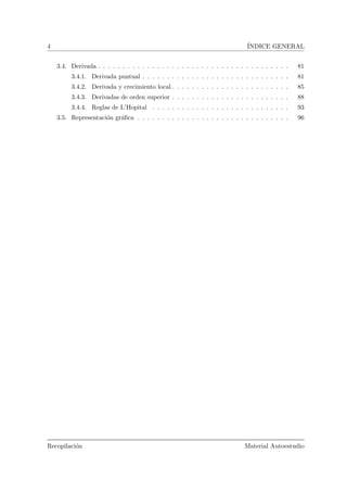 4 ´INDICE GENERAL
3.4. Derivada . . . . . . . . . . . . . . . . . . . . . . . . . . . . . . . . . . . . . . . 81
3.4.1. Derivada puntual . . . . . . . . . . . . . . . . . . . . . . . . . . . . . . 81
3.4.2. Derivada y crecimiento local . . . . . . . . . . . . . . . . . . . . . . . . 85
3.4.3. Derivadas de orden superior . . . . . . . . . . . . . . . . . . . . . . . . 88
3.4.4. Reglas de L’Hopital . . . . . . . . . . . . . . . . . . . . . . . . . . . . 93
3.5. Representaci´on gr´aﬁca . . . . . . . . . . . . . . . . . . . . . . . . . . . . . . . 96
Recopilaci´on Material Autoestudio
 