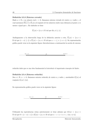 40 2. Conceptos elementales de funciones
Deﬁnici´on 2.5.3 (Entorno cerrado)
Dado a ∈ R y un n´umero real ε > 0, llamamos entorno cerrado de centro a y radio ε, el
cual anotamos E(a, ε) o Eε(a) al conjunto de los n´umeros reales cuya distancia al punto a es
menor o igual que ε. En s´ımbolos se tiene
Eε(a) = {x; x ∈ R tal que d(a, x) ≤ ε}.
An´alogamente a la observaci´on luego de la deﬁnici´on anterior a esta, Eε(a) = {x; x ∈
R tal que |x − a| ≤ ε} o Eε(a) = {x; x ∈ R tal que a − ε ≤ x ≤ a + ε}. Su representaci´on
gr´aﬁca puede verse en la siguiente ﬁgura: Introduciremos a continuaci´on la noci´on de entorno
a + εa − ε a
reducido dado que es una idea fundamental al introducir el importante concepto de l´ımite.
Deﬁnici´on 2.5.4 (Entorno reducido)
Sea a ∈ R y ε > 0, llamamos entorno reducido de centro a y radio ε, anot´andolo E∗
ε (a) al
conjunto Eε(a)  {a}.
Su representaci´on gr´aﬁca puede verse en la siguiente ﬁgura:
a a + εa − ε
Utilizando las equivalencias vistas anteriormente se tiene adem´as que E∗
ε (a) = {x; x ∈
R tal que 0 < |x − a| < ε} o E∗
ε (a) = {x; x ∈ R tal que a − ε < x < a + ε, con x = a}.
Recopilaci´on Material Autoestudio
 