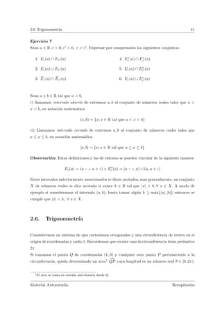 2.6 Trigonometr´ıa 41
Ejercicio 7
Sean a ∈ R, ε > 0, ε > 0, ε < ε . Expresar por comprensi´on los siguientes conjuntos:
1. Eε(a) ∩ Eε (a)
2. Eε(a) ∪ Eε (a)
3. Eε(a) ∩ Eε (a)
4. E∗
ε (a) ∩ E∗
ε (a)
5. Eε(a) ∩ E∗
ε (a)
6. Eε(a) ∪ E∗
ε (a)
Sean a y b ∈ R tal que a < b,
i) llamamos intervalo abierto de extremos a, b al conjunto de n´umeros reales tales que a <
x < b, en notaci´on matem´atica
(a, b) = {x; x ∈ R tal que a < x < b}
ii) Llamamos intervalo cerrado de extremos a, b al conjunto de n´umeros reales tales que
a ≤ x ≤ b, en notaci´on matem´atica
[a, b] = {x; x ∈ R tal que a ≤ x ≤ b}
Observaci´on: Estas deﬁniciones y las de entorno se pueden vincular de la siguiente manera:
Eε(a) = (a − ε, a + ε) y E∗
ε (a) = (a − ε, a) ∪ (a, a + ε)
Estos intervalos anteriormente mencionados se dicen acotados, mas generalmente, un conjunto
X de n´umeros reales se dice acotado si existe k ∈ R tal que |x| < k, ∀ x ∈ X. A modo de
ejemplo si consideramos el intervalo (a, b), basta tomar alg´un k ≥ m´ax{|a|, |b|} entonces se
cumple que |x| < k, ∀ x ∈ X.
2.6. Trigonometr´ıa
Consideremos un sistema de ejes cartesianos ortogonales y una circunferencia de centro en el
origen de coordenadas y radio 1. Recordemos que en este caso la circunferencia tiene per´ımetro
2π.
Si tomamos el punto Q de coordenadas (1, 0) y cualquier otro punto P perteneciente a la
circunferencia, queda determinado un arco1 ¯QP cuya longitud es un n´umero real θ ∈ [0, 2π).
1
El arco se toma en sentido anti-horario desde Q.
Material Autoestudio Recopilaci´on
 