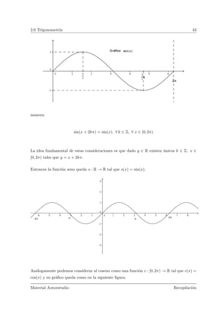 2.6 Trigonometr´ıa 43
manera:
sin(x + 2kπ) = sin(x), ∀ k ∈ Z, ∀ x ∈ [0, 2π)
La idea fundamental de estas consideraciones es que dado y ∈ R existen ´unicos k ∈ Z, x ∈
[0, 2π) tales que y = x + 2kπ.
Entonces la funci´on seno queda s : R → R tal que s(x) = sin(x).
An´alogamente podemos considerar al coseno como una funci´on c : [0, 2π) → R tal que c(x) =
cos(x) y su gr´aﬁco queda como en la siguiente ﬁgura.
Material Autoestudio Recopilaci´on
 