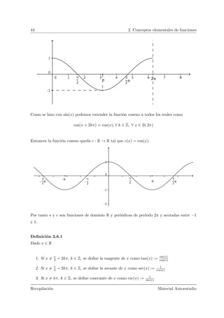 44 2. Conceptos elementales de funciones
Como se hizo con sin(x) podemos extender la funci´on coseno a todos los reales como
cos(x + 2kπ) = cos(x), ∀ k ∈ Z, ∀ x ∈ [0, 2π)
Entonces la funci´on coseno queda c : R → R tal que c(x) = cos(x).
Por tanto s y c son funciones de dominio R y peri´odicas de per´ıodo 2π y acotadas entre −1
y 1.
Deﬁnici´on 2.6.1
Dado x ∈ R
1. Si x = π
2 + 2kπ, k ∈ Z, se deﬁne la tangente de x como tan(x) := sin(x)
cos(x)
2. Si x = π
2 + 2kπ, k ∈ Z, se deﬁne la secante de x como sec(x) := 1
cos(x)
3. Si x = kπ, k ∈ Z, se deﬁne cosecante de x como csc(x) := 1
sin(x)
Recopilaci´on Material Autoestudio
 