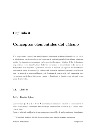 Cap´ıtulo 3
Conceptos elementales del c´alculo
A lo largo de este cap´ıtulo nos concentraremos en repasar las ideas fundamentales del c´alcu-
lo inﬁnitesimal que se introducen en los cursos de matem´atica del ´ultimo a˜no de educaci´on
media. No ahondaremos demasiado en los aspectos formales y t´ecnicos de las deﬁniciones,
proposiciones y sus demostraciones dado que los mismos se desarrollar´an en los cursos de
Matem´atica de la Facultad. Apelaremos entonces a recordar los aspectos instrumentales e
intuitivos de l´ımite de una funci´on, continuidad, derivadas, signiﬁcado geom´etrico de las mis-
mas y a partir de lo anterior el bosquejo de funciones de una variable real, todos estos para
ciertos casos particulares, tales como cuando el dominio de la funci´on es un intervalo o una
uni´on de intervalos.
3.1. L´ımites
3.1.1. L´ımites ﬁnitos
Consideremos f : X ⊂ R → R con X una uni´on de intervalos 1 entonces la idea intuitiva de
l´ımite en un punto a consiste en determinar que sucede con los valores de f(x) cuando x esta
“cerca” de a.
Como es habitual, las ideas intuitivas no siempre son posibles de ser formalizadas, sin embargo,
1
Al mencionar la palabra intervalo, no distinguiremos entre abiertos, cerrados o semi-abiertos
Material Autoestudio Recopilaci´on
 