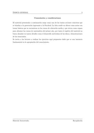 ´INDICE GENERAL 5
Comentarios y consideraciones
El material presentado a continuaci´on surge como una de las tantas acciones concretas que
se brindan a la generaci´on ingresante a la Facultad. La idea reside en ofrecer unas notas con
temas b´asicos que se encuentran en los cursos de educaci´on media y que sirven como repaso
para afrontar los cursos de matem´atica del primer a˜no, por tanto el esp´ıritu del material no
busca ahondar en tantos detalles como el desarrollo meticuloso de las ideas y demostraciones
de los enunciados.
Se invita a los lectores a realizar los ejercicios aqu´ı propuestos dado que es una instancia
fundamental en la apropiaci´on del conocimiento.
Material Autoestudio Recopilaci´on
 