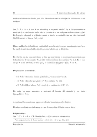 50 3. Conceptos elementales del c´alculo
recordar el c´alculo de l´ımites, pero para ello veamos antes al concepto de continuidad en un
intervalo.
Sea f : X ⊂ R → R con X un intervalo y a un punto interior3 de X. Intuitivamente se
tiene que f es continua en a si a valores cercanos a a, sus im´agenes est´an cercanas a f(a).
En lenguaje coloquial, si el l´ımite cuando x tiende a a coincide con su valor funcional.
Simb´olicamente si l´ımx→a f(x) = f(a).
Observaci´on: La deﬁnici´on de continuidad no es la anteriormente mencionada, pero bajo
las hip´otesis anteriores la idea intuitiva es equivalente con la deﬁnici´on.
En relaci´on con las ideas anteriores, se dice que una funci´on es continua si es continua para
todo elemento de su dominio, f : X ⊂ R → R es continua si es continua ∀ x ∈ X. En el caso
en que X es un intervalo, se tiene que f es continua si l´ım
x→a
f(x) = f(a), ∀ a ∈ X.
Propiedades a recordar:
Si f : R → R es una funci´on polin´omica, f es continua ∀ a ∈ R.
Si f : R → R es tal que f(x) = ex, f es continua ∀ a ∈ R.
Si f : R  {0} es tal que f(x) = L(x), f es continua ∀ a ∈ R  {0}.
En todos los casos anteriores a pertenece al interior del dominio y por tanto
l´ımx→a f(x) = f(a).
A continuaci´on resumiremos algunos resultados importantes sobre l´ımites:
El primer resultado nos indica que en caso de que exista el l´ımite, este es ´unico:
Proposici´on 5
Sea f : X ⊂ R → R, a ∈ X. Si existe l´ımx→a f(x), entonces este es ´unico.
3
a es un punto interior de X, y se anota a ∈ int(X) si ∃ δ > 0 tal que Eδ(a) ⊂ X.
Recopilaci´on Material Autoestudio
 