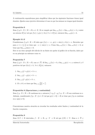 3.1 L´ımites 51
A continuaci´on supondremos para simpliﬁcar ideas que las siguientes funciones tienen igual
dominio. Queda como ejercicio determinar el caso en que las mismas no tengan igual dominio.
Proposici´on 6
Sean f, g, h : X ⊂ R → R, a ∈ X. Si se cumple que l´ımx→a f(x) = l´ımx→a h(x) = k y existe
un entorno E∗
ε (a) tal que f(x) ≤ g(x) ≤ h(x) ∀ x ∈ E∗
ε (a), entonces l´ımx→a g(x) = k.
Ejemplo 3.1.2
Consideremos f, g, h : R → R tales que f(x) = −x, g(x) = sin(x) y h(x) = x. Recordar que
para x ∈ (−π
2 , π
2 ) se tiene que −x ≤ sin(x) ≤ x. Como l´ımx→0 f(x) = l´ımx→0 h(x) = 0, se
tiene que l´ımx→0 sin(x) = 0.
Este es un claro ejemplo del c´alculo de un l´ımite sin apelar al gr´aﬁco de su funci´on, dado que
en un principio no sabemos como es.
Proposici´on 7
Sean f, g, h : X ⊂ R → R, con a ∈ X. Si l´ımx→a f(x) = b y l´ımx→a g(x) = c y existen k y δ
positivos tal que |h(x)| < k, ∀x ∈ E∗
δ (a), entonces:
1. l´ımx→a(f + g)(x) = b + c.
2. l´ımx→a(f − g)(x) = b − c.
3. l´ımx→a(f · g)(x) = b · c.
4. Si c = 0, se tiene que l´ımx→a
f(x)
g(x) = b
c .
Proposici´on 8 (Operaciones y continuidad)
Sean f, g : X ⊂ R → R continuas en a, entonces f +g, f −g, f ·g : X → R son continuas en a.
Adem´as, considerando f/g : X  {x ∈ X tal que g(x) = 0} → R se tiene que f/g es continua
en a (g(a) = 0).
Concentremos nuestra atenci´on en recordar los resultados sobre limites y continuidad de la
funci´on compuesta.
Proposici´on 9
Sean X, Y ⊂ R intervalos, f : X → R, g : Y → R tal que f(X) ⊂ Y . Sean a ∈ X y
Material Autoestudio Recopilaci´on
 