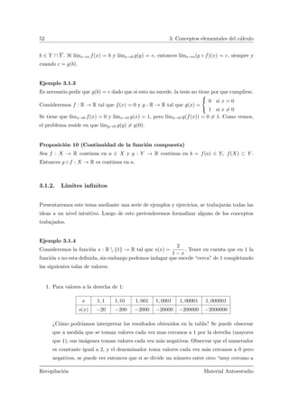52 3. Conceptos elementales del c´alculo
b ∈ Y ∩ Y . Si l´ımx→a f(x) = b y l´ımx→b g(y) = c, entonces l´ımx→a(g ◦ f)(x) = c, siempre y
cuando c = g(b).
Ejemplo 3.1.3
Es necesario pedir que g(b) = c dado que si esto no sucede, la tesis no tiene por que cumplirse.
Consideremos f : R → R tal que f(x) = 0 y g : R → R tal que g(x) =



0 si x = 0
1 si x = 0
Se tiene que l´ımx→0 f(x) = 0 y l´ımx→0 g(x) = 1, pero l´ımx→0 g(f(x)) = 0 = 1. Como vemos,
el problema reside en que l´ımy→0 g(y) = g(0).
Proposici´on 10 (Continuidad de la funci´on compuesta)
Sea f : X → R continua en a ∈ X y g : Y → R continua en b = f(a) ∈ Y, f(X) ⊂ Y .
Entonces g ◦ f : X → R es continua en a.
3.1.2. L´ımites inﬁnitos
Presentaremos este tema mediante una serie de ejemplos y ejercicios, se trabajar´an todas las
ideas a un nivel intuitivo. Luego de esto pretenderemos formalizar alguno de los conceptos
trabajados.
Ejemplo 3.1.4
Consideremos la funci´on s : R  {1} → R tal que s(x) =
2
1 − x
. Tener en cuenta que en 1 la
funci´on s no esta deﬁnida, sin embargo podemos indagar que sucede “cerca” de 1 completando
las siguientes talas de valores:
1. Para valores a la derecha de 1:
x 1, 1 1, 01 1, 001 1, 0001 1, 00001 1, 000001
s(x) −20 −200 −2000 −20000 −200000 −2000000
¿C´omo podr´ıamos interpretar los resultados obtenidos en la tabla? Se puede observar
que a medida que se toman valores cada vez mas cercanos a 1 por la derecha (mayores
que 1), sus im´agenes toman valores cada vez m´as negativos. Observar que el numerador
es constante igual a 2, y el denominador toma valores cada vez m´as cercanos a 0 pero
negativos, se puede ver entonces que si se divide un n´umero entre otro “muy cercano a
Recopilaci´on Material Autoestudio
 