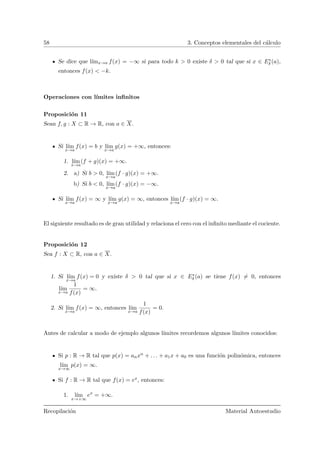 58 3. Conceptos elementales del c´alculo
Se dice que l´ımx→a f(x) = −∞ si para todo k > 0 existe δ > 0 tal que si x ∈ E∗
δ (a),
entonces f(x) < −k.
Operaciones con l´ımites inﬁnitos
Proposici´on 11
Sean f, g : X ⊂ R → R, con a ∈ X.
Si l´ım
x→a
f(x) = b y l´ım
x→a
g(x) = +∞, entonces:
1. l´ım
x→a
(f + g)(x) = +∞.
2. a) Si b > 0, l´ım
x→a
(f · g)(x) = +∞.
b) Si b < 0, l´ım
x→a
(f · g)(x) = −∞.
Si l´ım
x→a
f(x) = ∞ y l´ım
x→a
g(x) = ∞, entonces l´ım
x→a
(f · g)(x) = ∞.
El siguiente resultado es de gran utilidad y relaciona el cero con el inﬁnito mediante el cociente.
Proposici´on 12
Sea f : X ⊂ R, con a ∈ X.
1. Si l´ım
x→a
f(x) = 0 y existe δ > 0 tal que si x ∈ E∗
δ (a) se tiene f(x) = 0, entonces
l´ım
x→a
1
f(x)
= ∞.
2. Si l´ım
x→a
f(x) = ∞, entonces l´ım
x→a
1
f(x)
= 0.
Antes de calcular a modo de ejemplo algunos l´ımites recordemos algunos l´ımites conocidos:
Si p : R → R tal que p(x) = anxn + . . . + a1x + a0 es una funci´on polin´omica, entonces
l´ım
x→∞
p(x) = ∞.
Si f : R → R tal que f(x) = ex, entonces:
1. l´ım
x→+∞
ex
= +∞.
Recopilaci´on Material Autoestudio
 