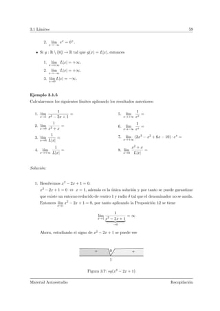 3.1 L´ımites 59
2. l´ım
x→−∞
ex
= 0+
.
Si g : R  {0} → R tal que g(x) = L|x|, entonces
1. l´ım
x→+∞
L|x| = +∞.
2. l´ım
x→−∞
L|x| = +∞.
3. l´ım
x→0
L|x| = −∞.
Ejemplo 3.1.5
Calcularemos los siguientes l´ımites aplicando los resultados anteriores:
1. l´ım
x→1
1
x2 − 2x + 1
=
2. l´ım
x→0
1
x2 + x
=
3. l´ım
x→0
1
L|x|
=
4. l´ım
x→+∞
1
L|x|
=
5. l´ım
x→+∞
1
ex
=
6. l´ım
x→−∞
1
ex
=
7. l´ım
x→+∞
(2x3
− x2
+ 6x − 10) · ex
=
8. l´ım
x→0
x2 + x
L|x|
=
Soluci´on:
1. Resolvemos x2 − 2x + 1 = 0:
x2 − 2x + 1 = 0 ⇔ x = 1, adem´as es la ´unica soluci´on y por tanto se puede garantizar
que existe un entorno reducido de centro 1 y radio δ tal que el denominador no se anula.
Entonces l´ım
x→1
x2
− 2x + 1 = 0, por tanto aplicando la Proposici´on 12 se tiene
l´ım
x→1
1
x2
− 2x + 1
→0
= ∞
Ahora, estudiando el signo de x2 − 2x + 1 se puede ver
1
+ +0
Figura 3.7: sg(x2 − 2x + 1)
Material Autoestudio Recopilaci´on
 