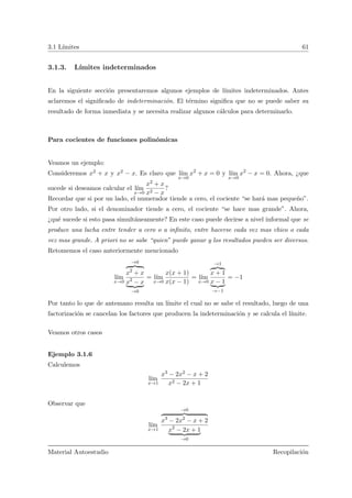 3.1 L´ımites 61
3.1.3. L´ımites indeterminados
En la siguiente secci´on presentaremos algunos ejemplos de l´ımites indeterminados. Antes
aclaremos el signiﬁcado de indeterminaci´on. El t´ermino signiﬁca que no se puede saber su
resultado de forma inmediata y se necesita realizar algunos c´alculos para determinarlo.
Para cocientes de funciones polin´omicas
Veamos un ejemplo:
Consideremos x2 + x y x2 − x. Es claro que l´ım
x→0
x2
+ x = 0 y l´ım
x→0
x2
− x = 0. Ahora, ¿que
sucede si deseamos calcular el l´ım
x→0
x2 + x
x2 − x
?
Recordar que si por un lado, el numerador tiende a cero, el cociente “se har´a mas peque˜no”.
Por otro lado, si el denominador tiende a cero, el cociente “se hace mas grande”. Ahora,
¿qu´e sucede si esto pasa simult´aneamente? En este caso puede decirse a nivel informal que se
produce una lucha entre tender a cero o a inﬁnito, entre hacerse cada vez mas chico o cada
vez mas grande. A priori no se sabe “quien” puede ganar y los resultados pueden ser diversos.
Retomemos el caso anteriormente mencionado
l´ım
x→0
→0
x2
+ x
x2
− x
→0
= l´ım
x→0
x(x + 1)
x(x − 1)
= l´ım
x→0
→1
x + 1
x − 1
→−1
= −1
Por tanto lo que de antemano resulta un l´ımite el cual no se sabe el resultado, luego de una
factorizaci´on se cancelan los factores que producen la indeterminaci´on y se calcula el l´ımite.
Veamos otros casos
Ejemplo 3.1.6
Calculemos
l´ım
x→1
x3 − 2x2 − x + 2
x2 − 2x + 1
Observar que
l´ım
x→1
→0
x3
− 2x2
− x + 2
x2
− 2x + 1
→0
Material Autoestudio Recopilaci´on
 