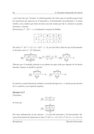 62 3. Conceptos elementales del c´alculo
y por tanto hay que “levantar” la indeterminaci´on. En estos casos es sencillo porque tanto
las expresiones que aparecen en el numerador y el denominador son polinomios y si ambas
tienden a cero, implica que tienen al menos una ra´ız com´un que vale 1 y entonces se pueden
factorizar y cancelar.
Factoricemos x3 − 2x2 − x + 2 utilizando el esquema de Ruﬃni:
1 −2 −1 2
1 1 −1 −2
1 −1 −2 0
Por tanto x3 −2x2 −x+2 = (x−1)(x2 −x−2), por otro lado es f´acil ver que el denominador
se factoriza como (x − 1)2. Entonces
l´ım
x→1
→0
x3
− 2x2
− x + 2
x2
− 2x + 1
→0
= l´ım
x→1
(x − 1)(x2 − x − 2)
(x − 1)2
= l´ım
x→1
→−2
x2
− x − 2
x − 1
→0
= ∞
Observar que el resultado obtenido es un inﬁnito sin signo dado que depende de los l´ımites
laterales. Veamos en detalle lo anterior:
l´ım
x→1+
→−2
x2
− x − 2
x − 1
→0+
= −∞, l´ım
x→1−
→−2
x2
− x − 2
x − 1
→0−
= +∞
Lo anterior se puede determinar mediante un estudio del signo de x−1 viendo que por derecha
de 1 es positivo y por izquierda negativo.
Ejemplo 3.1.7
Calculemos
l´ım
x→−1
x3 + 2x2 + x
x2 + 4x + 3
Se tiene que
l´ım
x→−1
→0
x3
+ 2x2
+ x
x2
+ 4x + 3
→0
Por tanto an´alogamente al caso anterior, −1 es ra´ız del numerador y del denominador. En-
tonces factorizando las expresiones se tiene x3+2x2+x = x(x+1)2 y x2+4x+3 = (x+1)(x+3).
Recopilaci´on Material Autoestudio
 