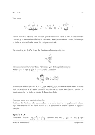 3.1 L´ımites 63
Con lo que
l´ım
x→−1
→0
x3
+ 2x2
+ x
x2
+ 4x + 3
→0
= l´ım
x→−1
x(x + 1)2
(x + 1)(x + 3)
= l´ım
x→−1
→0
x(x + 1)
x + 3
→2
= 0
Hemos mostrado entonces tres casos en que el numerador tiende a cero, el denominador
tambi´en, y el resultado es diferente en cada caso. A esto nos referimos cuando decimos que
el limite es indeterminado, puede dar cualquier resultado.
En general, si a ∈ R, P y Q son dos funciones polin´omicas tales que
l´ım
x→a
→0
P(x)
Q(x)
→0
Entonces se puede factorizar tanto P(x) como Q(x) de la siguiente manera:
P(x) = (x − a)P1(x) y Q(x) = (x − a)Q1(x). Con lo que
l´ım
x→a
→0
P(x)
Q(x)
→0
= l´ım
x→a
(x − a)P1(x)
(x − a)Q1(x)
y se cancela el factor (x − a). Si P1(x) →
x→a
0 y Q1(x) →
x→a
0, entonces todav´ıa tienen al menos
una ra´ız com´un a y se puede factorizar nuevamente. En caso contrario se “levanta” la
indeterminaci´on y el l´ımite se calcula de forma inmediata.
Pensemos ahora en la siguiente situaci´on:
Se tienen dos funciones tales que cuando x → a, ambas tienden a +∞. ¿Se puede aﬁrmar
algo sobre el resultado del l´ımite cuando x → a, de la resta de ambas? Veamos el siguiente
ejemplo:
Ejemplo 3.1.8
Intentemos calcular l´ım
x→1+
1
x − 1
−
3
x − 1
. Observar que l´ımx→1+
1
x−1 = +∞ y que
Material Autoestudio Recopilaci´on
 