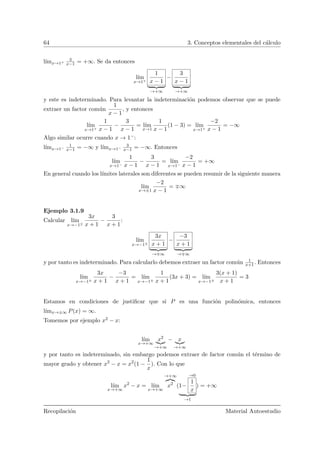 64 3. Conceptos elementales del c´alculo
l´ımx→1+
3
x−1 = +∞. Se da entonces
l´ım
x→1+
1
x − 1
→+∞
−
3
x − 1
→+∞
y este es indeterminado. Para levantar la indeterminaci´on podemos observar que se puede
extraer un factor com´un
1
x − 1
, y entonces
l´ım
x→1+
1
x − 1
−
3
x − 1
= l´ım
x→1
1
x − 1
(1 − 3) = l´ım
x→1+
−2
x − 1
= −∞
Algo similar ocurre cuando x → 1−:
l´ımx→1−
1
x−1 = −∞ y l´ımx→1−
3
x−1 = −∞. Entonces
l´ım
x→1−
1
x − 1
−
3
x − 1
= l´ım
x→1−
−2
x − 1
= +∞
En general cuando los l´ımites laterales son diferentes se pueden resumir de la siguiente manera
l´ım
x→±1
−2
x − 1
= ∞
Ejemplo 3.1.9
Calcular l´ım
x→−1±
3x
x + 1
−
3
x + 1
:
l´ım
x→−1±
3x
x + 1
→ ∞
−
−3
x + 1
→ ∞
y por tanto es indeterminado. Para calcularlo debemos extraer un factor com´un 1
x+1. Entonces
l´ım
x→−1±
3x
x + 1
−
−3
x + 1
= l´ım
x→−1±
1
x + 1
(3x + 3) = l´ım
x→−1±
3(x + 1)
x + 1
= 3
Estamos en condiciones de justiﬁcar que si P es una funci´on polin´omica, entonces
l´ımx→±∞ P(x) = ∞.
Tomemos por ejemplo x2 − x:
l´ım
x→+∞
x2
→+∞
− x
→+∞
y por tanto es indeterminado, sin embargo podemos extraer de factor com´un el t´ermino de
mayor grado y obtener x2
− x = x2
(1 −
1
x
). Con lo que
l´ım
x→+∞
x2
− x = l´ım
x→+∞
→+∞
x2
(1−
→0
1
x
→1
) = +∞
Recopilaci´on Material Autoestudio
 