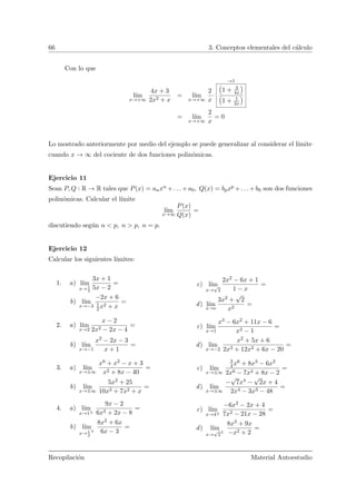 66 3. Conceptos elementales del c´alculo
Con lo que
l´ım
x→+∞
4x + 3
2x2 + x
= l´ım
x→+∞
2
x
·
→1
Ä
1 + 3
4x
ä
Ä
1 + 1
2x
ä
= l´ım
x→+∞
2
x
= 0
Lo mostrado anteriormente por medio del ejemplo se puede generalizar al considerar el l´ımite
cuando x → ∞ del cociente de dos funciones polin´omicas.
Ejercicio 11
Sean P, Q : R → R tales que P(x) = anxn +. . .+a0, Q(x) = bpxp +. . .+b0 son dos funciones
polin´omicas. Calcular el l´ımite
l´ım
x→∞
P(x)
Q(x)
=
discutiendo seg´un n < p, n > p, n = p.
Ejercicio 12
Calcular los siguientes l´ımites:
1. a) l´ım
x→ 1
2
3x + 1
5x − 2
=
b) l´ım
x→−3
−2x + 6
1
2x2 + x
=
c) l´ım
x→
√
2
2x2 − 6x + 1
1 − x
=
d) l´ım
x→e
3x2 +
√
2
x2
=
2. a) l´ım
x→2
x − 2
2x2 − 2x − 4
=
b) l´ım
x→−1
x2 − 2x − 3
x + 1
=
c) l´ım
x→1
x3 − 6x2 + 11x − 6
x2 − 1
=
d) l´ım
x→−2
x2 + 5x + 6
2x3 + 12x2 + 6x − 20
=
3. a) l´ım
x→±∞
x6 + x2 − x + 3
x2 + 8x − 40
=
b) l´ım
x→±∞
5x2 + 25
10x3 + 7x2 + x
=
c) l´ım
x→±∞
3
4x6 + 8x3 − 6x2
2x6 − 7x4 + 8x − 2
=
d) l´ım
x→±∞
−
√
7x4 −
√
2x + 4
2x4 − 3x3 − 48
=
4. a) l´ım
x→1±
9x − 2
6x2 + 2x − 8
=
b) l´ım
x→ 1
2
±
8x2 + 6x
6x − 3
=
c) l´ım
x→4±
−6x2 − 2x + 4
7x2 − 21x − 28
=
d) l´ım
x→
√
2
±
8x3 + 9x
−x2 + 2
=
Recopilaci´on Material Autoestudio
 