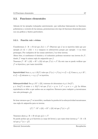 3.2 Funciones elementales 67
3.2. Funciones elementales
Adem´as de los ejemplos trabajados anteriormente, que radicaban b´asicamente en funciones
polin´omicas y cocientes de las mismas, presentaremos otro tipo de funciones elementales junto
con sus gr´aﬁcos y l´ımites particulares.
3.2.1. Funci´on ra´ız n-´esima
Consideremos f : R → R tal que f(x) = x2. Observar que f no es inyectiva dado que por
ejemplo f(−2) = f(2) = 4 y tampoco es sobreyectiva porque por ejemplo −1 no tiene
preimagen. Por cualquiera de las causas anteriores f no tiene inversa.
Ahora bien, si cambiamos el dominio y el codominio podemos encontrar una inversa de f∗,
donde f∗ tenga la misma regla de asignaci´on que f.
Tomemos f∗ : R+ ∪ {0} → R+ ∪ {0} tal que f∗(x) = x2. En este caso se puede veriﬁcar que
f∗ es biyectiva y por tanto invertible:
Inyectividad: Sean x1, x2 ∈ D(f∗) tales que f∗(x1) = f∗(x2) ⇒ x2
1 = x2
2. Como x1, x2 ∈ R+,
si x2
1 = x2
2 entonces x1 = x2 y f∗ es inyectiva.
Sobreyectividad: Sea y ∈ R+ ∪ {0}, tratemos de determinar si y ∈ Im(f∗).
y ∈ Im(f∗) si existe x ∈ D(f∗) tal que f∗(x) = y ⇔ ∃ x2 = y ⇔ x =
√
y. La ´ultima
equivalencia se debe a que ambos son no negativos. Entonces para cualquier y encontramos
una sola preimagen
√
y.
Se tiene entonces que f∗ es invertible y mediante la prueba de la sobreyectividad encontramos
una regla de asignaci´on para su inversa:
(f∗
)−1
: R+
∪ {0} → R+
∪ {0} tal que f∗
(x) =
√
x
Tomemos ahora g : R → R tal que g(x) = x3:
Se puede probar que g es biyectiva (a cargo del lector) y por tanto tiene inversa g−1 : R → R
tal que g−1(x) = 3
√
x.
Material Autoestudio Recopilaci´on
 