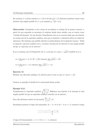 3.2 Funciones elementales 69
En resumen f ◦ g tiene sentido si x ∈ R es tal que g(x) ≥ 0. Entonces podemos tomar como
dominio m´as amplio posible de f ◦ g al conjunto g−1([0, +∞)).
Observaci´on: Usualmente en los cursos de secundaria se trabaja de la manera anterior, a
partir de una expresi´on se encuentra el conjunto donde tiene sentido, esto se conoce como
“estudio del dominio” de una funci´on. Formalmente esto no es correcto dado que una funci´on
no consta solo de la expresi´on anal´ıtica, sino que su dominio y codominio deben ser dados de
antemano. Sin embargo una posible soluci´on se puede plantear de la siguiente manera: “Dada
la siguiente expresi´on anal´ıtica f(x), encontrar una funci´on de dominio lo m´as amplio posible
tal que su expresi´on sea la anterior”.
Si g es continua, por la Proposici´on 10, f ◦ g tal que (f ◦ g)(x) =
»
g(x) tambi´en lo es y:
si l´ım
x→a
g(x) = b, b ∈ R+
∪ {0} entonces l´ım
x→a
»
g(x) =
√
b.
si l´ım
x→a
g(x) = +∞ entonces l´ım
x→a
»
g(x) = +∞.
Ejercicio 13
Realizar una discusi´on an´aloga a la anterior para el caso en que (f ◦ g)(x) = n
√
x.
Veamos un ejemplo al detalle de lo mencionado lineas arriba:
Ejemplo 3.2.1
Consideremos la expresi´on anal´ıtica
 
2x − 4
x + 1
. Hallemos una funci´on h de dominio lo m´as
amplio posible tal que su expresi´on anal´ıtica coincida con la anterior.
Para ello debemos resolver la inecuaci´on
2x − 4
x + 1
≥ 0:
Estudiamos primero el signo del numerador, 2x − 4 = 0 ⇔ 2x = 4 ⇔ x = 2, entonces: Luego
2
0 +−
el signo del denominador, x + 1 = 0 ⇔ x = −1, entonces:
Material Autoestudio Recopilaci´on
 