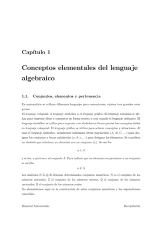 Cap´ıtulo 1
Conceptos elementales del lenguaje
algebraico
1.1. Conjuntos, elementos y pertenencia
En matem´atica se utilizan diferentes lenguajes para comunicarse, existen tres grandes cate-
gor´ıas:
El lenguaje coloquial, el lenguaje simb´olico y el lenguaje gr´aﬁco. El lenguaje coloquial se uti-
liza para expresar ideas y conceptos en forma escrita u oral usando el lenguaje ordinario. El
lenguaje simb´olico se utiliza para expresar con s´ımbolos en forma precisa los conceptos dados
en lenguaje coloquial. El lenguaje gr´aﬁco se utiliza para aclarar conceptos y situaciones. Al
usar el lenguaje simb´olico, usualmente utilizamos letras may´usculas (A, B, C, . . .) para des-
ignar los conjuntos y letras min´usculas (a, b, c, . . .) para designar los elementos. Se considera
un s´ımbolo que relaciona un elemento con un conjunto (∈). Se escribe
a ∈ A
y se lee, a pertenece al conjunto A. Para indicar que un elemento no pertenece a un conjunto
se escribe
a ∈ A
Los s´ımbolos N, Z, Q, R denotan determinados conjuntos num´ericos. N es el conjunto de los
n´umeros naturales, Z el conjunto de los n´umeros enteros, Q el conjunto de los n´umeros
racionales, R el conjunto de los n´umeros reales.
No ahondaremos aqu´ı en la construcci´on de estos conjuntos num´ericos y los supondremos
conocidos.
Material Autoestudio Recopilaci´on
 