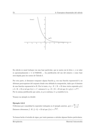 72 3. Conceptos elementales del c´alculo
En c´alculo es usual trabajar con una base particular, que se anota con la letra e, y su valor
es aproximadamente e ≈ 2, 71828183 . . .. La justiﬁcaci´on del uso del n´umero e como base
ser´a dejada para los cursos de C´alculo I.
Por otra parte, si deseamos componer alguna funci´on g, con una funci´on exponencial h, no
debemos preocuparnos del conjunto donde esta deﬁnida la composici´on, dado que el dominio
de una funci´on exponencial es R. Por lo tanto, si g : X ⊂ R → R tiene cierta expresi´on g(x)
y h : R → R es tal que h(x) = ex, entonces h ◦ g : X ⊂ R → R tal que (h ◦ g)(x) = eg(x).
Por la misma justiﬁcaci´on que antes, si g es continua, h ◦ g tambi´en lo es.
Veamos un ejemplo en detalle:
Ejemplo 3.2.2
Utilicemos por comodidad la expresi´on trabajada en el ejemplo anterior, g(x) =
2x − 4
x + 1
.
Entonces obtenemos f : R  {−1} → R tal que f(x) = e
2x−4
x+1 .
Ya hemos hecho el estudio de signo, por tanto pasemos a calcular algunos l´ımites particulares.
Recopilaci´on Material Autoestudio
 