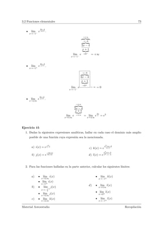 3.2 Funciones elementales 73
l´ım
x→−1−
e
2x−4
x+1 .
l´ım
x→−1−
e
→+∞
→−6
2x − 4
x + 1
→0−
= +∞
l´ım
x→−1+
e
2x−4
x+1 .
l´ım
x→−1−
e
→−6
2x − 4
x + 1
→0+
→−∞ = 0
l´ım
x→±∞
e
2x−4
x+1 .
l´ım
x→±∞
e
→±∞
2x − 4
x + 1
→±∞
= l´ım
x→±∞
e
2x
x = e2
Ejercicio 15
1. Dadas la siguientes expresiones anal´ıticas, hallar en cada caso el dominio m´as amplio
posible de una funci´on cuya expresi´on sea la mencionada.
a) i(x) = e
x
x−1
b) j(x) = e
−3x+1
6x+2
c) k(x) = e
x2+x−2
x+1
d) l(x) = e
x2+x−2
x2−x−2
2. Para las funciones halladas en la parte anterior, calcular los siguientes l´ımites:
a) l´ım
x→±∞
i(x)
l´ım
x→1±
i(x)
b) l´ım
x→−1
3
±
j(x)
l´ım
x→±∞
j(x)
c) l´ım
x→±∞
k(x)
l´ım
x→−1±
k(x)
d) l´ım
x→±∞
l(x)
l´ım
x→2±
l(x)
l´ım
x→−1±
l(x)
Material Autoestudio Recopilaci´on
 