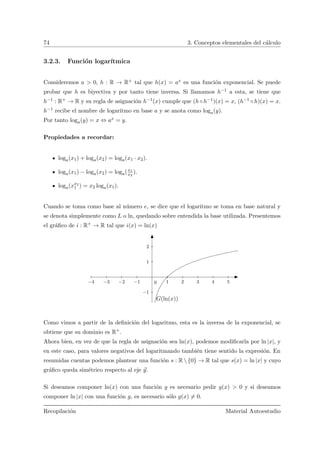 74 3. Conceptos elementales del c´alculo
3.2.3. Funci´on logar´ıtmica
Consideremos a > 0, h : R → R+ tal que h(x) = ax es una funci´on exponencial. Se puede
probar que h es biyectiva y por tanto tiene inversa. Si llamamos h−1 a esta, se tiene que
h−1 : R+ → R y su regla de asignaci´on h−1(x) cumple que (h ◦ h−1)(x) = x, (h−1 ◦ h)(x) = x.
h−1 recibe el nombre de logaritmo en base a y se anota como loga(y).
Por tanto loga(y) = x ⇔ ax = y.
Propiedades a recordar:
loga(x1) + loga(x2) = loga(x1 · x2).
loga(x1) − loga(x2) = loga(x1
x2
).
loga(xx2
1 ) = x2 loga(x1).
Cuando se toma como base al n´umero e, se dice que el logaritmo se toma en base natural y
se denota simplemente como L o ln, quedando sobre entendida la base utilizada. Presentemos
el gr´aﬁco de i : R+ → R tal que i(x) = ln(x)
−4 −3 −2 −1 1 2 3 4 5
−1
1
2
0
G(ln(x))
Como vimos a partir de la deﬁnici´on del logaritmo, esta es la inversa de la exponencial, se
obtiene que su dominio es R+.
Ahora bien, en vez de que la regla de asignaci´on sea ln(x), podemos modiﬁcarla por ln |x|, y
en este caso, para valores negativos del logaritmando tambi´en tiene sentido la expresi´on. En
resumidas cuentas podemos plantear una funci´on s : R  {0} → R tal que s(x) = ln |x| y cuyo
gr´aﬁco queda sim´etrico respecto al eje y.
Si deseamos componer ln(x) con una funci´on g es necesario pedir g(x) > 0 y si deseamos
componer ln |x| con una funci´on g, es necesario s´olo g(x) = 0.
Recopilaci´on Material Autoestudio
 