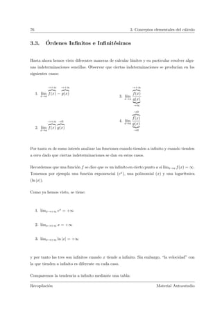 76 3. Conceptos elementales del c´alculo
3.3. ´Ordenes Inﬁnitos e Inﬁnit´esimos
Hasta ahora hemos visto diferentes maneras de calcular l´ımites y en particular resolver algu-
nas indeterminaciones sencillas. Observar que ciertas indeterminaciones se produc´ıan en los
siguientes casos:
1. l´ım
x→a
→+∞
f(x) −
→+∞
g(x)
2. l´ım
x→a
→+∞
f(x)
→0
g(x)
3. l´ım
x→a
→+∞
f(x)
g(x)
→∞
4. l´ım
x→a
→0
f(x)
g(x)
→0
Por tanto es de sumo inter´es analizar las funciones cuando tienden a inﬁnito y cuando tienden
a cero dado que ciertas indeterminaciones se dan en estos casos.
Recordemos que una funci´on f se dice que es un inﬁnito en cierto punto a si l´ımx→a f(x) = ∞.
Tomemos por ejemplo una funci´on exponencial (ex), una polinomial (x) y una logar´ıtmica
(ln |x|).
Como ya hemos visto, se tiene:
1. l´ımx→+∞ ex = +∞
2. l´ımx→+∞ x = +∞
3. l´ımx→+∞ ln |x| = +∞
y por tanto las tres son inﬁnitos cuando x tiende a inﬁnito. Sin embargo, “la velocidad” con
la que tienden a inﬁnito es diferente en cada caso.
Comparemos la tendencia a inﬁnito mediante una tabla:
Recopilaci´on Material Autoestudio
 