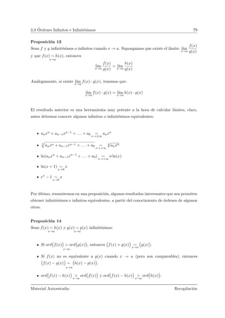 3.3 ´Ordenes Inﬁnitos e Inﬁnit´esimos 79
Proposici´on 13
Sean f y g inﬁnit´esimos o inﬁnitos cuando x → a. Supongamos que existe el l´ımite: l´ım
x→a
f(x)
g(x)
y que f(x) ∼ h(x)
x→a
, entonces
l´ım
x→a
f(x)
g(x)
= l´ım
x→a
h(x)
g(x)
An´alogamente, si existe l´ım
x→a
f(x) · g(x), tenemos que:
l´ım
x→a
f(x) · g(x) = l´ım
x→a
h(x) · g(x)
El resultado anterior es una herramienta muy potente a la hora de calcular l´ımites, claro,
antes debemos conocer algunos inﬁnitos o inﬁnit´esimos equivalentes:
anxn + an−1xn−1 + . . . + a0 ∼
x→±∞
anxn
k
»
anxn + an−1xn−1 + . . . + a0 ∼
x→+∞
k
√
anxn
ln(anxn
+ an−1xn−1
+ . . . + a0) ∼
x→+∞
n ln(x)
ln(x + 1) ∼
x→0
x
ex
− 1 ∼
x→0
x
Por ´ultimo, resumiremos en una proposici´on, algunos resultados interesantes que nos permiten
obtener inﬁnit´esimos e inﬁnitos equivalentes, a partir del conocimiento de ´ordenes de algunos
otros.
Proposici´on 14
Sean f(x) ∼ h(x)
x→a
y g(x) ∼ p(x)
x→a
inﬁnit´esimos:
Si ord
Ä
f(x)
ä
> ord
Ä
g(x)
ä
x→a
, entonces
Ä
f(x) + g(x)
ä
∼
x→a
Ä
g(x)
ä
.
Si f(x) no es equivalente a g(x) cuando x → a (pero son comparables), entonces
Ä
f(x) − g(x)
ä
∼
Ä
h(x) − p(x)
ä
x→a
.
ord
Ä
f(x) − h(x)
ä
>
x→a
ord
Ä
f(x)
ä
y ord
Ä
f(x) − h(x)
ä
>
x→a
ord
Ä
h(x)
ä
.
Material Autoestudio Recopilaci´on
 