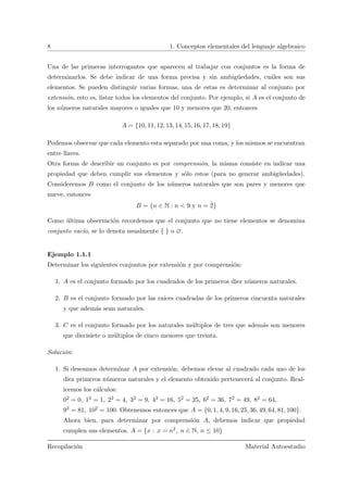 8 1. Conceptos elementales del lenguaje algebraico
Una de las primeras interrogantes que aparecen al trabajar con conjuntos es la forma de
determinarlos. Se debe indicar de una forma precisa y sin ambig¨uedades, cu´ales son sus
elementos. Se pueden distinguir varias formas, una de estas es determinar al conjunto por
extensi´on, esto es, listar todos los elementos del conjunto. Por ejemplo, si A es el conjunto de
los n´umeros naturales mayores o iguales que 10 y menores que 20, entonces
A = {10, 11, 12, 13, 14, 15, 16, 17, 18, 19}
Podemos observar que cada elemento esta separado por una coma, y los mismos se encuentran
entre llaves.
Otra forma de describir un conjunto es por comprensi´on, la misma consiste en indicar una
propiedad que deben cumplir sus elementos y s´olo estos (para no generar ambig¨uedades).
Consideremos B como el conjunto de los n´umeros naturales que son pares y menores que
nueve, entonces
B = {n ∈ N : n < 9 y n = ˙2}
Como ´ultima observaci´on recordemos que el conjunto que no tiene elementos se denomina
conjunto vac´ıo, se lo denota usualmente { } o ∅.
Ejemplo 1.1.1
Determinar los siguientes conjuntos por extensi´on y por comprensi´on:
1. A es el conjunto formado por los cuadrados de los primeros diez n´umeros naturales.
2. B es el conjunto formado por las ra´ıces cuadradas de los primeros cincuenta naturales
y que adem´as sean naturales.
3. C es el conjunto formado por los naturales m´ultiplos de tres que adem´as son menores
que diecisiete o m´ultiplos de cinco menores que treinta.
Soluci´on:
1. Si deseamos determinar A por extensi´on, debemos elevar al cuadrado cada uno de los
diez primeros n´umeros naturales y el elemento obtenido pertenecer´a al conjunto. Real-
icemos los c´alculos:
02 = 0, 12 = 1, 22 = 4, 32 = 9, 42 = 16, 52 = 25, 62 = 36, 72 = 49, 82 = 64,
92 = 81, 102 = 100. Obtenemos entonces que A = {0, 1, 4, 9, 16, 25, 36, 49, 64, 81, 100}.
Ahora bien, para determinar por comprensi´on A, debemos indicar que propiedad
cumplen sus elementos. A = {x : x = n2, n ∈ N, n ≤ 10}
Recopilaci´on Material Autoestudio
 