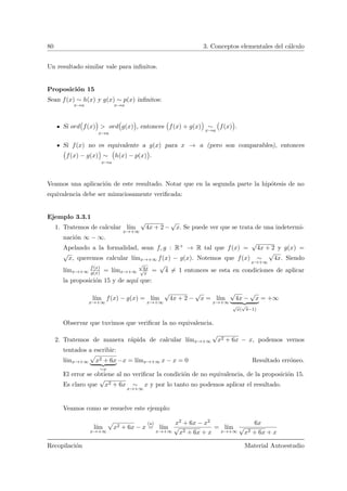 80 3. Conceptos elementales del c´alculo
Un resultado similar vale para inﬁnitos.
Proposici´on 15
Sean f(x) ∼ h(x)
x→a
y g(x) ∼ p(x)
x→a
inﬁnitos:
Si ord
Ä
f(x)
ä
> ord
Ä
g(x)
ä
x→a
, entonces
Ä
f(x) + g(x)
ä
∼
x→a
Ä
f(x)
ä
.
Si f(x) no es equivalente a g(x) para x → a (pero son comparables), entonces
Ä
f(x) − g(x)
ä
∼
Ä
h(x) − p(x)
ä
x→a
.
Veamos una aplicaci´on de este resultado. Notar que en la segunda parte la hip´otesis de no
equivalencia debe ser minuciosamente veriﬁcada:
Ejemplo 3.3.1
1. Tratemos de calcular l´ım
x→+∞
√
4x + 2 −
√
x. Se puede ver que se trata de una indetermi-
naci´on ∞ − ∞.
Apelando a la formalidad, sean f, g : R+ → R tal que f(x) =
√
4x + 2 y g(x) =
√
x, queremos calcular l´ımx→+∞ f(x) − g(x). Notemos que f(x) ∼
x→+∞
√
4x. Siendo
l´ımx→+∞
f(x)
g(x) = l´ımx→+∞
√
4x√
x
=
√
4 = 1 entonces se esta en condiciones de aplicar
la proposici´on 15 y de aqu´ı que:
l´ım
x→+∞
f(x) − g(x) = l´ım
x→+∞
√
4x + 2 −
√
x = l´ım
x→+∞
√
4x −
√
x
√
x(
√
4−1)
= +∞
Observar que tuvimos que veriﬁcar la no equivalencia.
2. Tratemos de manera r´apida de calcular l´ımx→+∞
√
x2 + 6x − x, podemos vernos
tentados a escribir:
l´ımx→+∞ x2 + 6x
∼x
−x = l´ımx→+∞ x − x = 0 Resultado err´oneo.
El error se obtiene al no veriﬁcar la condici´on de no equivalencia, de la proposici´on 15.
Es claro que
√
x2 + 6x ∼
x→+∞
x y por lo tanto no podemos aplicar el resultado.
Veamos como se resuelve este ejemplo:
l´ım
x→+∞
x2 + 6x − x
( )
= l´ım
x→+∞
x2 + 6x − x2
√
x2 + 6x + x
= l´ım
x→+∞
6x
√
x2 + 6x + x
Recopilaci´on Material Autoestudio
 