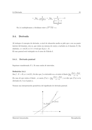 3.4 Derivada 81
= l´ım
x→+∞
6
√
x2+6x+x
x
= l´ım
x→+∞
6
 
1 +
6
x
+ 1
→2
= 3
En ( ) multiplicamos y dividimos entre
√
x2 + 6x + x.
3.4. Derivada
Al trabajar el concepto de derivada, a nivel de educaci´on media se pide que a sea un punto
interior del dominio, esto es, que exista un entorno de centro a incluido en el dominio X. En
s´ımbolos, a ∈ int(X) si ∃ δ > 0 tal que Eδ(a) ⊂ X.
El caso general ser´a trabajado en el curso de C´alculo I.
3.4.1. Derivada puntual
Seguimos considerando X ⊂ R como uni´on de intervalos.
Deﬁnici´on 3.4.1
Sea f : X → R, a ∈ int(X). Se dice que f es derivable en a si existe el l´ımite l´ım
x→a
f(x) − f(a)
x − a
.
En caso de que exista el l´ımite , se anota f (a) = l´ım
x→a
f(x) − f(a)
x − a
y se dice que f (a) es la
derivada de f en el punto a.
Veamos una interpretaci´on geom´etrica del signiﬁcado de derivada puntual.
(x, f(x))
(a, f(a))
Material Autoestudio Recopilaci´on
 