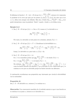 82 3. Conceptos elementales del c´alculo
Si deﬁnimos la funci´on t : X − {a} → R tal que t(x) =
f(x) − f(a)
x − a
, entonces t(x) representa
la pendiente de la recta que pasa por los puntos
Ä
a, f(a)
ä
y
Ä
x, f(x)
ä
. Es claro que al ser
x = a, dicha recta siempre est´a deﬁnida. M´as a´un, el l´ımite l´ımx→a
f(x)−f(a)
x−a = l´ımx→a t(x)
puede interpretarse como la pendiente “l´ımite” cuando x tiende a a de dichas rectas.
Ejemplo 3.4.1
1. Sea f : R → R tal que f(x) = x. Sea a ∈ R, veamos si f es derivable en a:
l´ım
x→a
f(x) − f(a)
x − a
= l´ım
x→a
x − a
x − a
= 1
Por tanto f es derivable en todo punto de su dominio, adem´as f (a) = 1
2. Sea f : R → R tal que f(x) = x2 + 1. Estudiemos la derivabilidad en a.
l´ım
x→a
f(x) − f(a)
x − a
= l´ım
x→a
x2 + 1 − a2 − 1
x − a
= l´ım
x→a
(x − a)(x + a)
x − a
= 2a
Luego f es derivable en a para todo a y f (a) = 2a.
3. Sea f : R → R tal que f(x) = |x|.
Si a > 0, es inmediato probar que l´ım
x→a
f(x) − f(a)
x − a
= 1 de donde f (a) = 1.
Si a < 0, l´ım
x→a
f(x) − f(a)
x − a
= −1, de donde f (a) = −1.
Sin embargo, l´ım
x→0+
f(x) − f(0)
x − 0
= l´ım
x→0+
x
x
= 1 y l´ım
x→0−
f(x) − f(0)
x − 0
= l´ım
x→0−
−x
x
= −1, y
como los l´ımites laterales son distintos, f no es derivable en cero. Observemos que f es
continua en cero pero no derivable porque los l´ımites laterales son diferentes.
A continuaci´on recordaremos una proposici´on muy interesante que vincula la derivabilidad
con la continuidad.
Proposici´on 16
Sea f : X → R derivable en a, entonces f es continua en a.
Observaci´on: Una consecuencia inmediata de el resultado anterior es que si una funci´on no
es continua en un punto a, entonces no es derivable en a.
Recopilaci´on Material Autoestudio
 