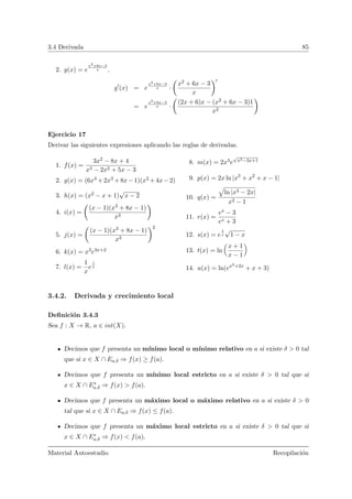 3.4 Derivada 85
2. g(x) = e
x2+6x−3
x .
g (x) = e
x2+6x−3
x ·
Ç
x2 + 6x − 3
x
å
= e
x2+6x−3
x ·
Ç
(2x + 6)x − (x2 + 6x − 3)1
x2
å
Ejercicio 17
Derivar las siguientes expresiones aplicando las reglas de derivadas.
1. f(x) =
3x2 − 8x + 4
x3 − 2x2 + 5x − 3
2. g(x) = (6x4 +2x3 +8x−1)(x2 +4x−2)
3. h(x) = (x2 − x + 1)
√
x − 2
4. i(x) =
Ç
(x − 1)(x3 + 8x − 1)
x3
å
5. j(x) =
Ç
(x − 1)(x3 + 8x − 1)
x3
å2
6. k(x) = x3e3x+2
7. l(x) =
1
x
e
1
x
8. m(x) = 2x3e
√
x2−3x+1
9. p(x) = 2x ln |x3
+ x2
+ x − 1|
10. q(x) =
»
ln |x3 − 2x|
x2 − 1
11. r(x) =
ex − 3
ex + 3
12. s(x) = e
1
x
√
1 − x
13. t(x) = ln
Å
x + 1
x − 1
ã
14. u(x) = ln(ex3+2x
+ x + 3)
3.4.2. Derivada y crecimiento local
Deﬁnici´on 3.4.3
Sea f : X → R, a ∈ int(X).
Decimos que f presenta un m´ınimo local o m´ınimo relativo en a si existe δ > 0 tal
que si x ∈ X ∩ Ea,δ ⇒ f(x) ≥ f(a).
Decimos que f presenta un m´ınimo local estricto en a si existe δ > 0 tal que si
x ∈ X ∩ E∗
a,δ ⇒ f(x) > f(a).
Decimos que f presenta un m´aximo local o m´aximo relativo en a si existe δ > 0
tal que si x ∈ X ∩ Ea,δ ⇒ f(x) ≤ f(a).
Decimos que f presenta un m´aximo local estricto en a si existe δ > 0 tal que si
x ∈ X ∩ E∗
a,δ ⇒ f(x) < f(a).
Material Autoestudio Recopilaci´on
 