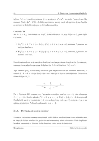 88 3. Conceptos elementales del c´alculo
tal que f(x) = x3, aqu´ı tenemos que si x < y entonces x3 < y3 y por ende f es creciente. Sin
embargo f (x) = 2x2 y f (0) = 0. Esto muestra que uno no puede aﬁrmar que si una funci´on
es creciente y derivable entonces su derivada es positiva.
Corolario 20.1
Sea f : X → R, f continua en a ∈ int(X) y derivable en (a − δ, a) y en (a, a + δ), para alg´un
δ positivo.
1. Si f (x) > 0 ∀ x ∈ (a − δ, a); y f (x) < 0 ∀ x ∈ (a, a + δ), entonces f presenta un
m´aximo local en a.
2. Si f (x) < 0 ∀ x ∈ (a − δ, a); y f (x) > 0 ∀ x ∈ (a, a + δ), entonces f presenta un
m´ınimo local en a.
Este ´ultimo resultado es de los m´as utilizados al resolver problemas de aplicaci´on. Por ejemplo,
tratemos de estudiar los extremos de la funci´on f : R → R tal que f(x) = xex.
Aqu´ı tenemos que f es continua y derivable (por ser producto de dos funciones derivables) y
adem´as f : R → R es tal que f (x) = (x+1)ex cosa que es dejada como ejercicio. Estudiemos
ahora el signo de f :
− +
0
−1
Por el Corolario 20.1 tenemos que f presenta un m´ınimo local en x = −1 y este m´ınimo es
f(−1) = −1/e. Siendo adem´as f (x) < 0 si x < −1 y f (x) > 0 si x > −1, tenemos del
Corolario 20 que f es creciente en (−1, +∞) y decreciente en (−∞, −1), es decir, −1/e es un
m´ınimo absoluto de f el cual es alcanzado en x = −1.
3.4.3. Derivadas de orden superior
En ciertas circunstancias es de sumo inter´es poder derivar una funci´on de forma reiterada, esto
es, luego de derivar una funci´on, poder derivarla otra vez y as´ı sucesivamente. Para simpliﬁcar
las ideas tomaremos el dominio de las funciones como uni´on de intervalos.
Recopilaci´on Material Autoestudio
 