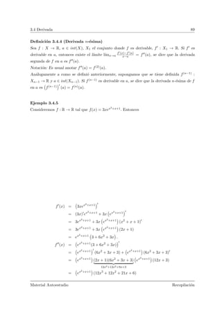 3.4 Derivada 89
Deﬁnici´on 3.4.4 (Derivada n-´esima)
Sea f : X → R, a ∈ int(X), X1 el conjunto donde f es derivable, f : X1 → R. Si f es
derivable en a, entonces existe el l´ımite l´ımx→a
f (x)−f (a)
x−a = f (a), se dice que la derivada
segunda de f en a es f (a).
Notaci´on: Es usual anotar f (a) = f(2)(a).
An´alogamente a como se deﬁni´o anteriormente, supongamos que se tiene deﬁnida f(n−1) :
Xn−1 → R y a ∈ int(Xn−1). Si f(n−1) es derivable en a, se dice que la derivada n-´esima de f
en a es
Ä
f(n−1)
ä
(a) = f(n)(a).
Ejemplo 3.4.5
Consideremos f : R → R tal que f(x) = 3xex2+x+1. Entonces
f (x) =
Ä
3xex2+x+1
ä
= (3x) ex2+x+1
+ 3x
Ä
ex2+x+1
ä
= 3ex2+x+1
+ 3x
Ä
ex2+x+1
ä
(x2
+ x + 1)
= 3ex2+x+1
+ 3x
Ä
ex2+x+1
ä
(2x + 1)
= ex2+x+1
Ä
3 + 6x2
+ 3x
ä
.
f (x) =
Ä
ex2+x+1
(3 + 6x2
+ 3x)
ä
=
Ä
ex2+x+1
ä
(6x2
+ 3x + 3) +
Ä
ex2+x+1
ä
(6x2
+ 3x + 3)
=
Ä
ex2+x+1
ä
(2x + 1)(6x2
+ 3x + 3)
12x3+12x2+9x+3
Ä
ex2+x+1
ä
(12x + 3)
=
Ä
ex2+x+1
ä
(12x3
+ 12x2
+ 21x + 6)
Material Autoestudio Recopilaci´on
 