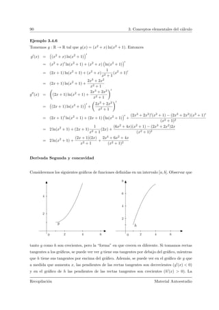 90 3. Conceptos elementales del c´alculo
Ejemplo 3.4.6
Tomemos g : R → R tal que g(x) = (x2 + x) ln(x2 + 1). Entonces
g (x) =
Ä
(x2
+ x) ln(x2
+ 1)
ä
= (x2
+ x) ln(x2
+ 1) + (x2
+ x)
Ä
ln(x2
+ 1)
ä
= (2x + 1) ln(x2
+ 1) + (x2
+ x)
1
x2 + 1
(x2
+ 1)
= (2x + 1) ln(x2
+ 1) +
2x3 + 2x2
x2 + 1
g (x) =
Ç
(2x + 1) ln(x2
+ 1) +
2x3 + 2x2
x2 + 1
å
=
Ä
(2x + 1) ln(x2
+ 1)
ä
+
Ç
2x3 + 2x2
x2 + 1
å
= (2x + 1) ln(x2
+ 1) + (2x + 1)
Ä
ln(x2
+ 1)
ä
+
(2x3 + 2x2) (x2 + 1) − (2x3 + 2x2)(x2 + 1)
(x2 + 1)2
= 2 ln(x2
+ 1) + (2x + 1)
1
x2 + 1
(2x) +
(6x2 + 4x)(x2 + 1) − (2x3 + 2x2)2x
(x2 + 1)2
= 2 ln(x2
+ 1) +
(2x + 1)(2x)
x2 + 1
+
2x4 + 6x2 + 4x
(x2 + 1)2
Derivada Segunda y concavidad
Consideremos los siguientes gr´aﬁcos de funciones deﬁnidas en un intervalo [a, b]. Observar que
2 4 6
2
4
0
g
2 4 6
2
4
6
8
0
h
tanto g como h son crecientes, pero la “forma” en que crecen es diferente. Si tomamos rectas
tangentes a los gr´aﬁcos, se puede ver ver g tiene sus tangentes por debajo del gr´aﬁco, mientras
que h tiene sus tangentes por encima del gr´aﬁco. Adem´as, se puede ver en el gr´aﬁco de g que
a medida que aumenta x, las pendientes de las rectas tangentes son decrecientes (g (x) < 0)
y en el gr´aﬁco de h las pendientes de las rectas tangentes son crecientes (h (x) > 0). La
Recopilaci´on Material Autoestudio
 